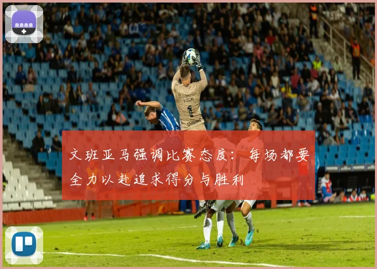 文班亚马强调比赛态度：每场都要全力以赴追求得分与胜利