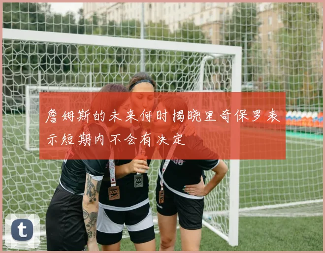 詹姆斯的未来何时揭晓里奇保罗表示短期内不会有决定