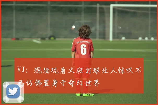 VJ：现场观看文班打球让人惊叹不已仿佛置身于奇幻世界