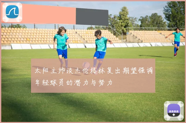 太阳主帅谈杰伦格林复出期望强调年轻球员的潜力与努力