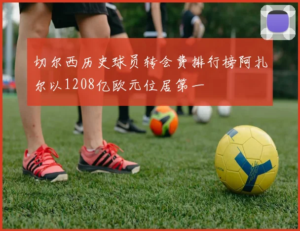 切尔西历史球员转会费排行榜阿扎尔以1208亿欧元位居第一