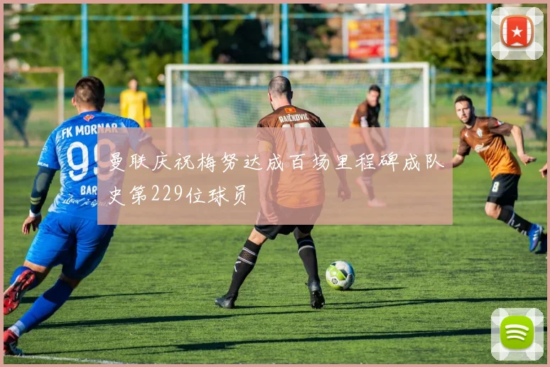 曼联庆祝梅努达成百场里程碑成队史第229位球员