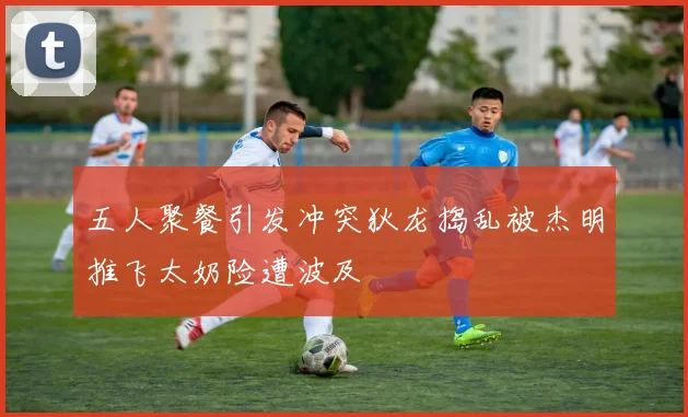 五人聚餐引发冲突狄龙捣乱被杰明推飞太奶险遭波及