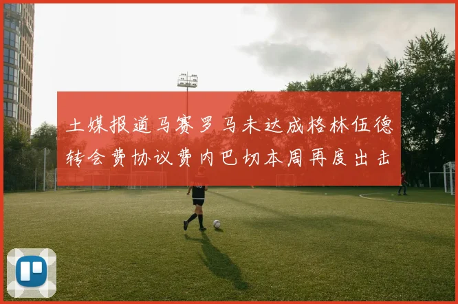 土媒报道马赛罗马未达成格林伍德转会费协议费内巴切本周再度出击