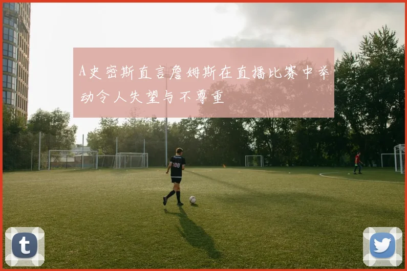 A史密斯直言詹姆斯在直播比赛中举动令人失望与不尊重