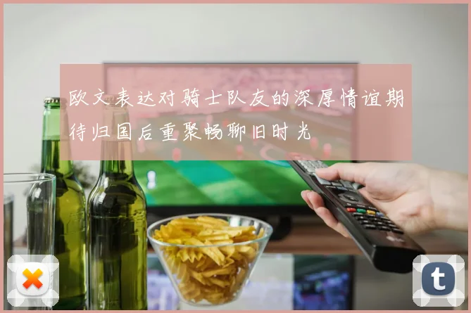 欧文表达对骑士队友的深厚情谊期待归国后重聚畅聊旧时光