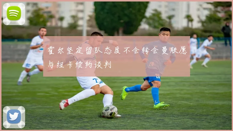霍尔坚定留队态度不会转会曼联愿与纽卡续约谈判