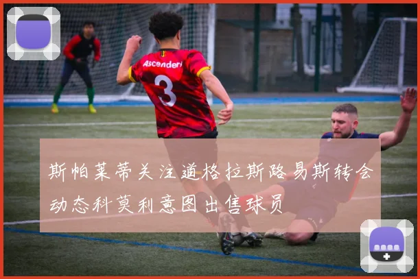 斯帕莱蒂关注道格拉斯路易斯转会动态科莫利意图出售球员