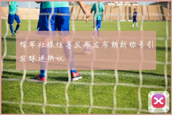 绿军社媒惊喜发布龙布朗新称号引发球迷热议