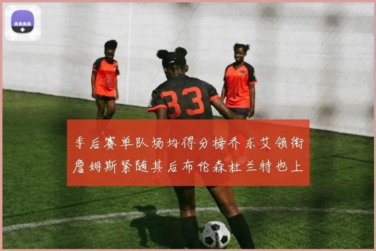 季后赛单队场均得分榜乔东艾领衔詹姆斯紧随其后布伦森杜兰特也上榜