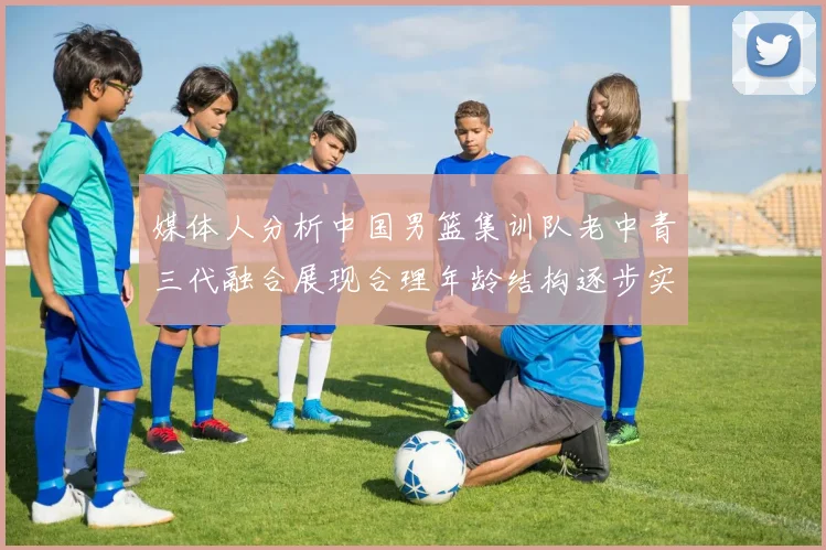 媒体人分析中国男篮集训队老中青三代融合展现合理年龄结构逐步实现换血