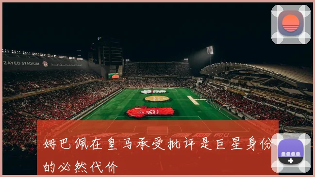 姆巴佩在皇马承受批评是巨星身份的必然代价