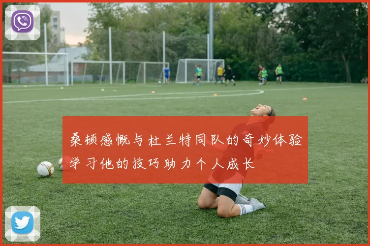 桑顿感慨与杜兰特同队的奇妙体验学习他的技巧助力个人成长