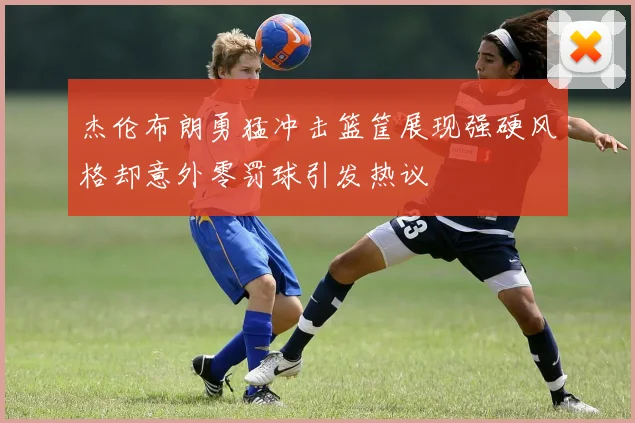 杰伦布朗勇猛冲击篮筐展现强硬风格却意外零罚球引发热议