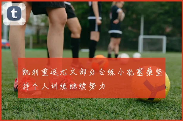 凯利重返尤文部分合练小孔塞桑坚持个人训练继续努力