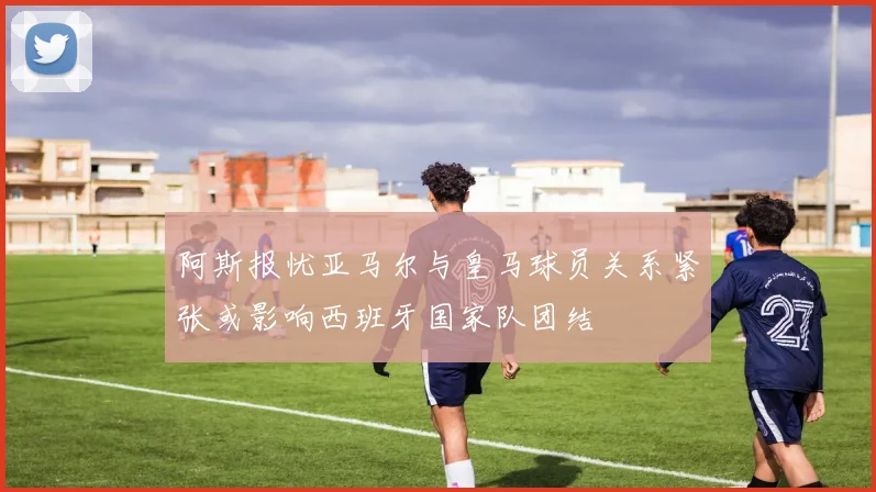 阿斯报忧亚马尔与皇马球员关系紧张或影响西班牙国家队团结