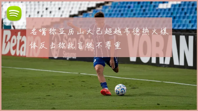 名嘴称亚历山大已超越韦德热火媒体反击称此言极不尊重