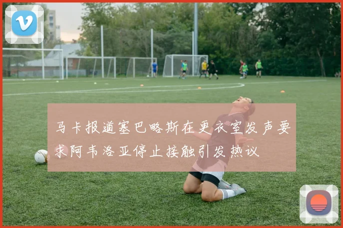 马卡报道塞巴略斯在更衣室发声要求阿韦洛亚停止接触引发热议