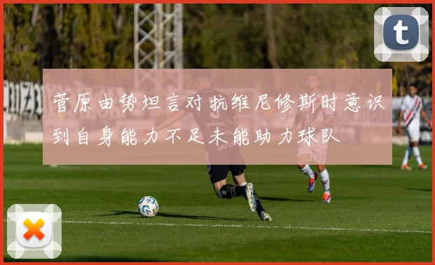 菅原由势坦言对抗维尼修斯时意识到自身能力不足未能助力球队