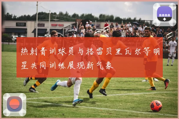 热刺青训球员与格雷贝里瓦尔等明星共同训练展现新气象