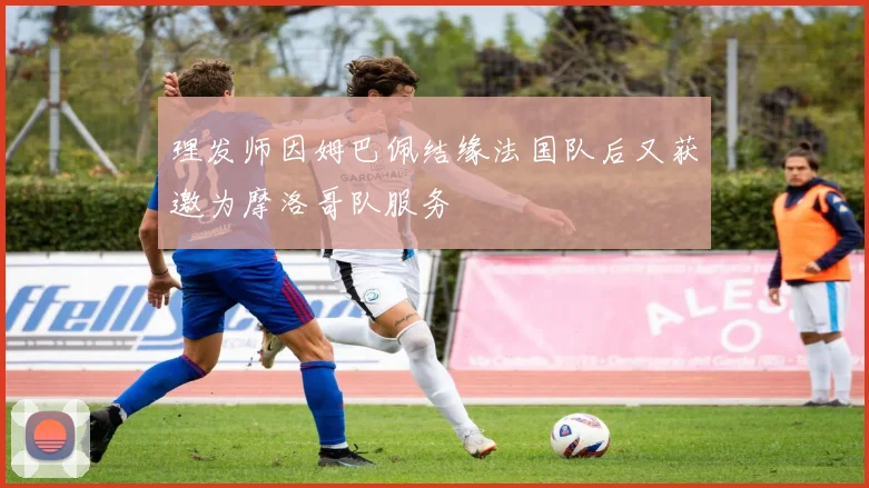 理发师因姆巴佩结缘法国队后又获邀为摩洛哥队服务