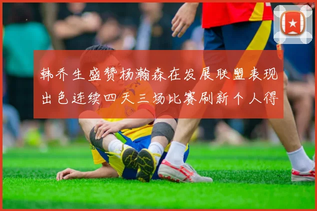 韩乔生盛赞杨瀚森在发展联盟表现出色连续四天三场比赛刷新个人得分与篮板纪录
