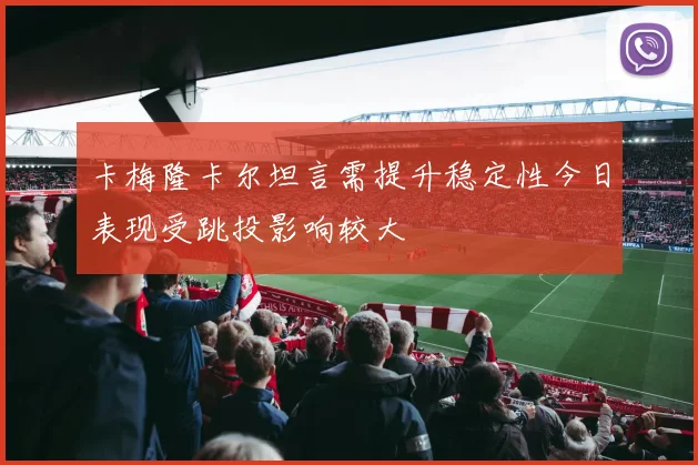 卡梅隆卡尔坦言需提升稳定性今日表现受跳投影响较大