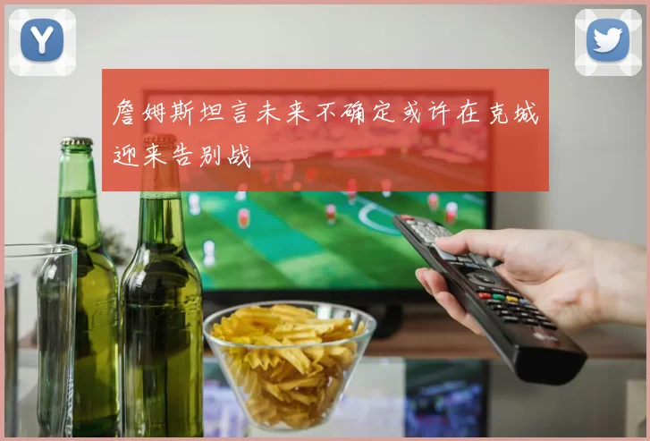 詹姆斯坦言未来不确定或许在克城迎来告别战