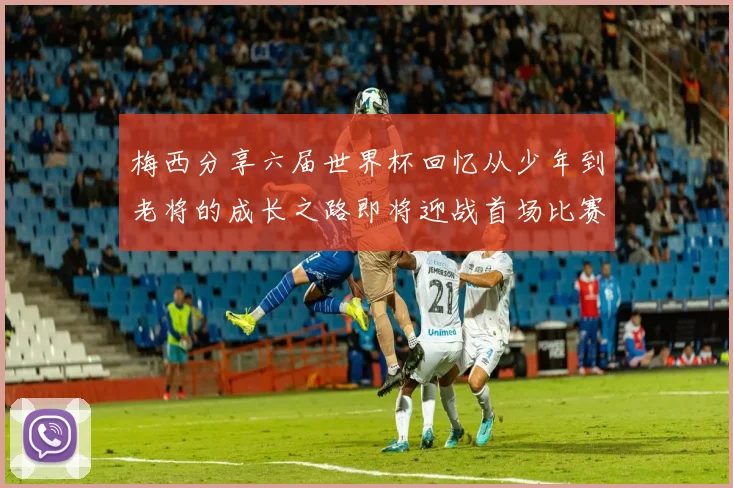 梅西分享六届世界杯回忆从少年到老将的成长之路即将迎战首场比赛