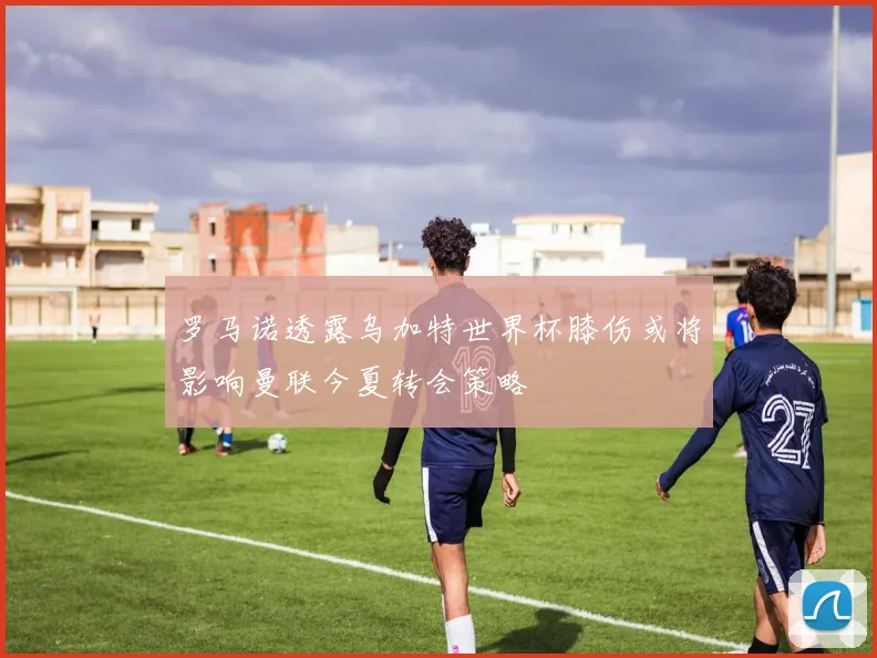 罗马诺透露乌加特世界杯膝伤或将影响曼联今夏转会策略