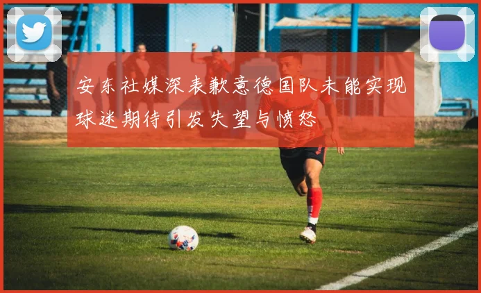 安东社媒深表歉意德国队未能实现球迷期待引发失望与愤怒